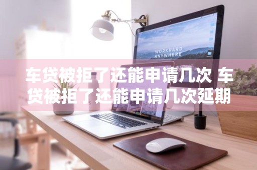车贷被拒了还能申请几次 车贷被拒了还能申请几次延期还款