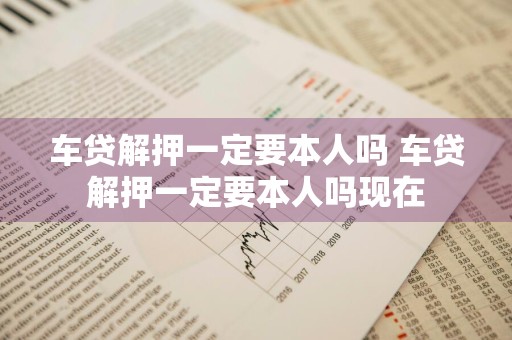 车贷解押一定要本人吗 车贷解押一定要本人吗现在