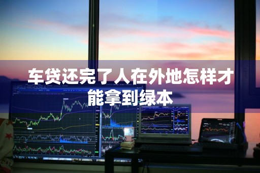 车贷还完了人在外地怎样才能拿到绿本
