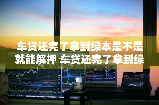 车贷还完了拿到绿本是不是就能解押 车贷还完了拿到绿本是不是就能解押了
