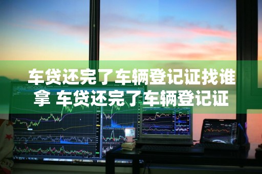 车贷还完了车辆登记证找谁拿 车贷还完了车辆登记证找谁拿呢