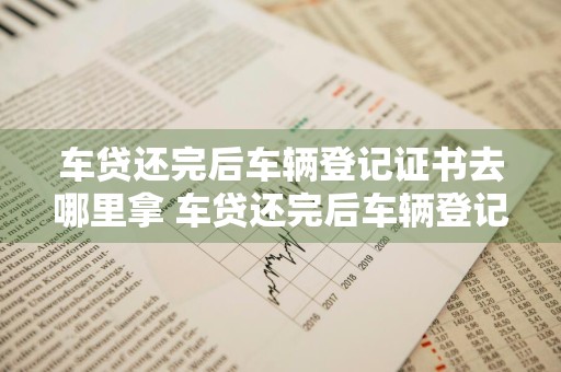车贷还完后车辆登记证书去哪里拿 车贷还完后车辆登记证书去哪里拿到