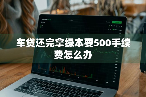 车贷还完拿绿本要500手续费怎么办
