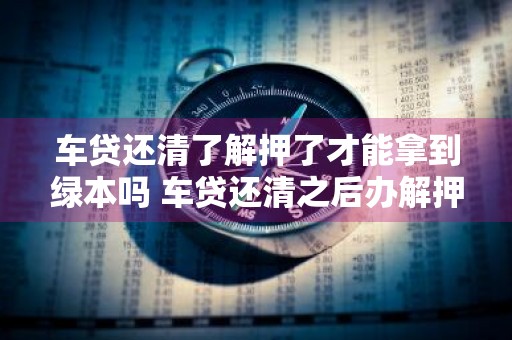 车贷还清了解押了才能拿到绿本吗 车贷还清之后办解押