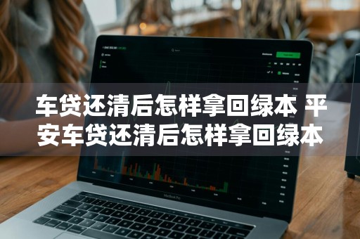 车贷还清后怎样拿回绿本 平安车贷还清后怎样拿回绿本