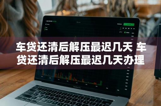 车贷还清后解压最迟几天 车贷还清后解压最迟几天办理