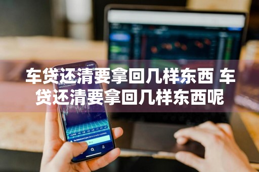 车贷还清要拿回几样东西 车贷还清要拿回几样东西呢