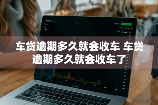 车贷逾期多久就会收车 车贷逾期多久就会收车了