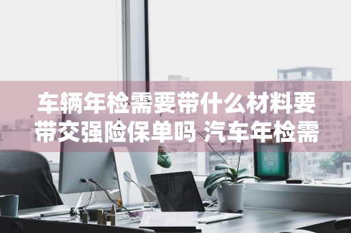 车辆年检需要带什么材料要带交强险保单吗 汽车年检需要带交强险保单吗