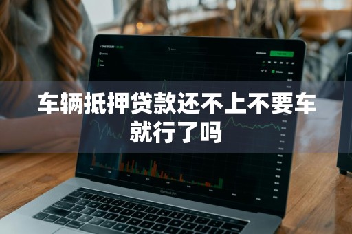 车辆抵押贷款还不上不要车就行了吗