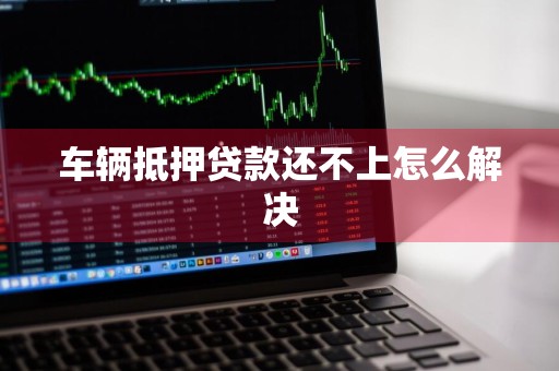 车辆抵押贷款还不上怎么解决