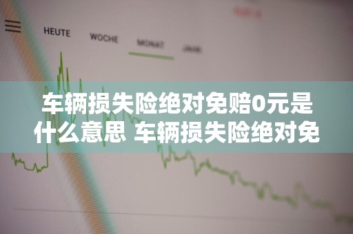 车辆损失险绝对免赔0元是什么意思 车辆损失险绝对免赔0元是什么意思啊
