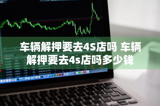 车辆解押要去4S店吗 车辆解押要去4s店吗多少钱