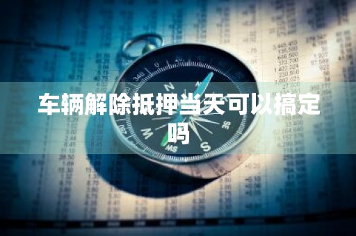 车辆解除抵押当天可以搞定吗