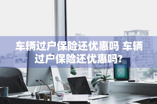 车辆过户保险还优惠吗 车辆过户保险还优惠吗?