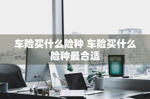 车险买什么险种 车险买什么险种最合适