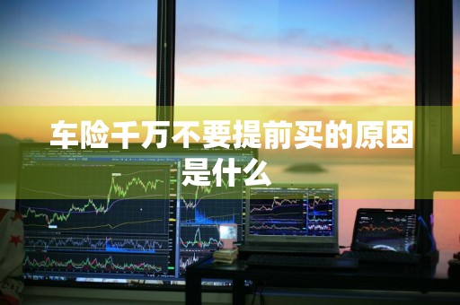车险千万不要提前买的原因是什么 