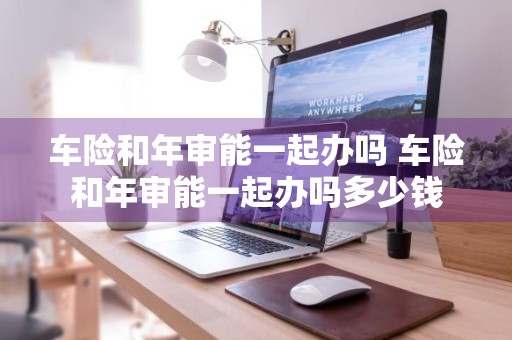 车险和年审能一起办吗 车险和年审能一起办吗多少钱