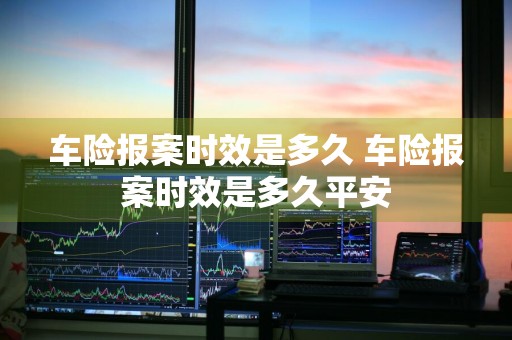 车险报案时效是多久 车险报案时效是多久平安