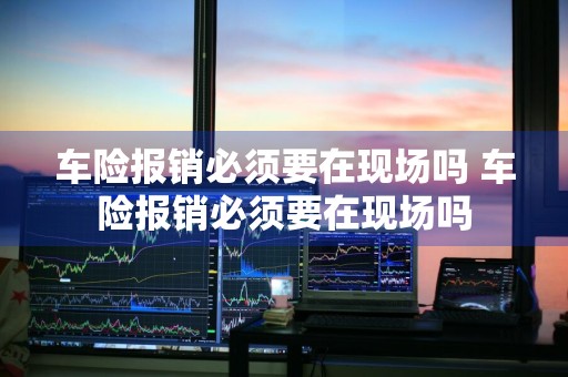 车险报销必须要在现场吗 车险报销必须要在现场吗
