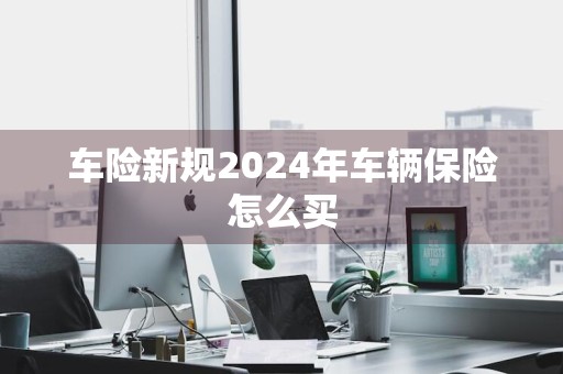 车险新规2024年车辆保险怎么买