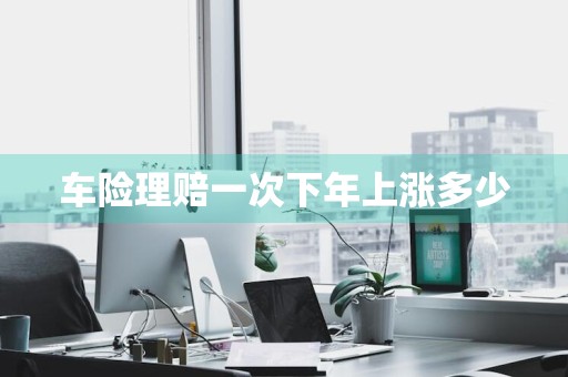 车险理赔一次下年上涨多少