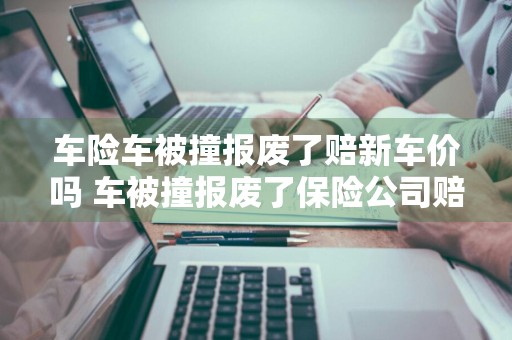 车险车被撞报废了赔新车价吗 车被撞报废了保险公司赔新车吗