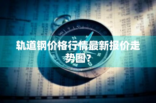 轨道钢价格行情最新报价走势图？