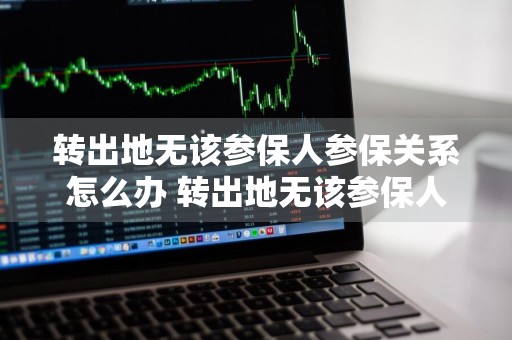 转出地无该参保人参保关系怎么办 转出地无该参保人参保关系怎么办知乎