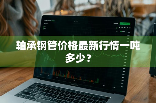 轴承钢管价格最新行情一吨多少？