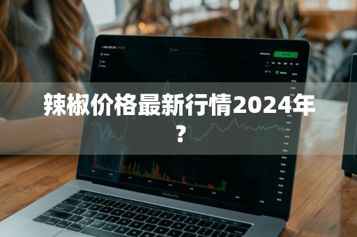 辣椒价格最新行情2024年？
