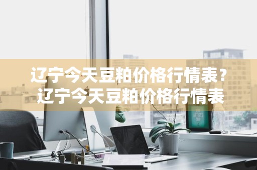 辽宁今天豆粕价格行情表？ 辽宁今天豆粕价格行情表最新