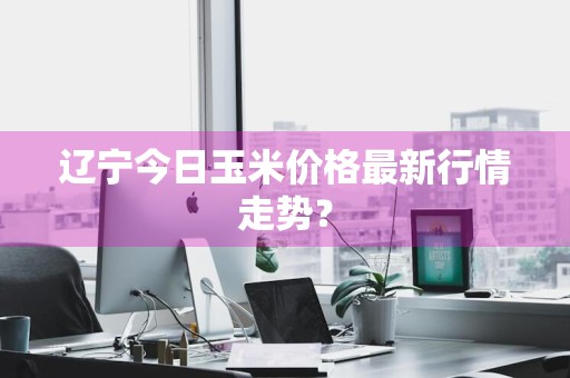 辽宁今日玉米价格最新行情走势？