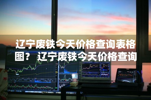 辽宁废铁今天价格查询表格图？ 辽宁废铁今天价格查询表格图片