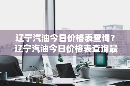 辽宁汽油今日价格表查询？ 辽宁汽油今日价格表查询最新