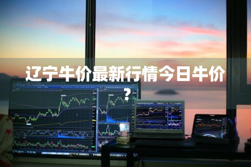 辽宁牛价最新行情今日牛价?