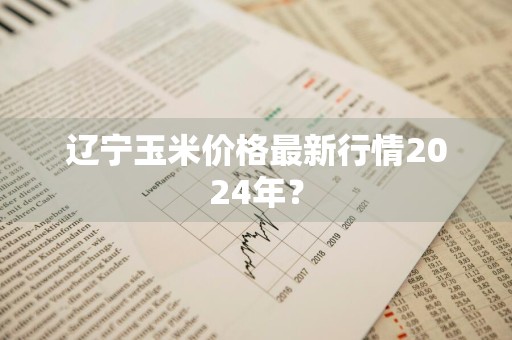 辽宁玉米价格最新行情2024年？