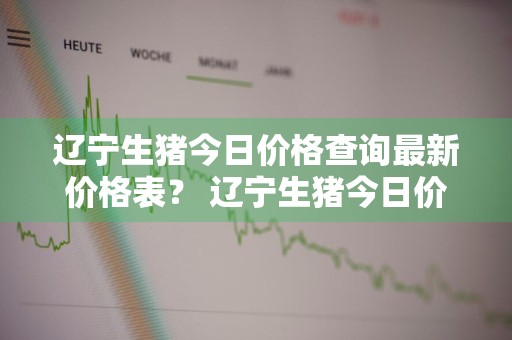 辽宁生猪今日价格查询最新价格表？ 辽宁生猪今日价格查询最新价格表图片