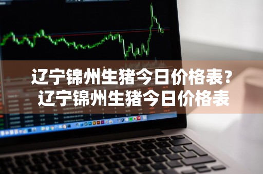 辽宁锦州生猪今日价格表？ 辽宁锦州生猪今日价格表最新