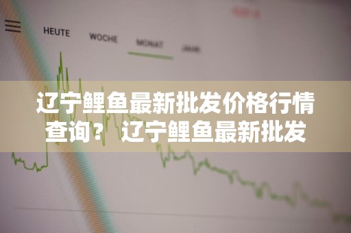辽宁鲤鱼最新批发价格行情查询？ 辽宁鲤鱼最新批发价格行情查询表