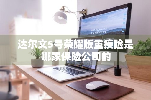 达尔文5号荣耀版重疾险是哪家保险公司的