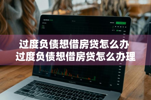 过度负债想借房贷怎么办 过度负债想借房贷怎么办理