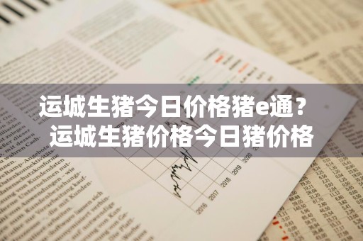 运城生猪今日价格猪e通？ 运城生猪价格今日猪价格