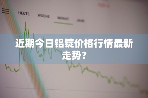 近期今日铝锭价格行情最新走势？
