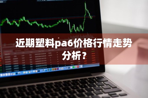 近期塑料pa6价格行情走势分析？