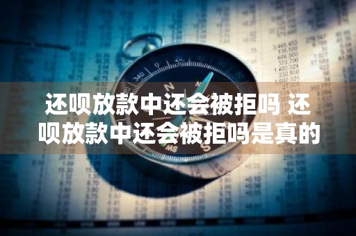 还呗放款中还会被拒吗 还呗放款中还会被拒吗是真的吗