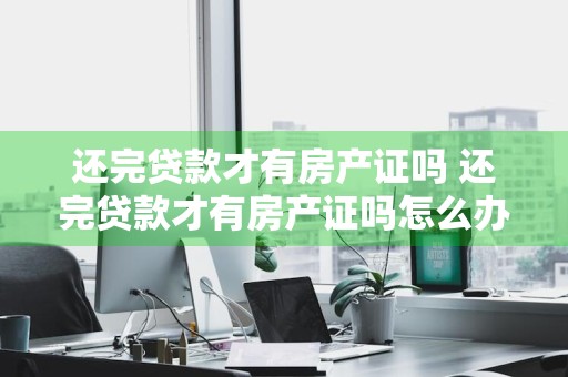 还完贷款才有房产证吗 还完贷款才有房产证吗怎么办