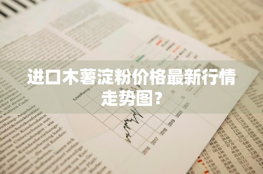 进口木薯淀粉价格最新行情走势图？