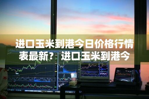 进口玉米到港今日价格行情表最新？ 进口玉米到港今日价格行情表最新图片