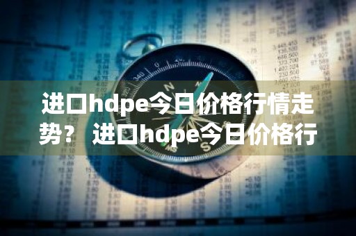 进口hdpe今日价格行情走势？ 进口hdpe今日价格行情走势图